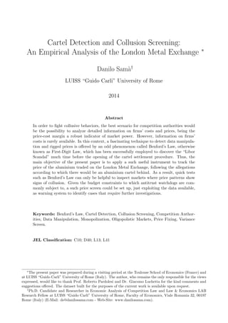 Cartel Detection and Collusion Screening:
An Empirical Analysis of the London Metal Exchange ∗
Danilo Sam`a†
LUISS “Guido Carli” University of Rome
2014
Abstract
In order to ﬁght collusive behaviors, the best scenario for competition authorities would
be the possibility to analyze detailed information on ﬁrms’ costs and prices, being the
price-cost margin a robust indicator of market power. However, information on ﬁrms’
costs is rarely available. In this context, a fascinating technique to detect data manipula-
tion and rigged prices is oﬀered by an odd phenomenon called Benford’s Law, otherwise
known as First-Digit Law, which has been successfully employed to discover the “Libor
Scandal” much time before the opening of the cartel settlement procedure. Thus, the
main objective of the present paper is to apply a such useful instrument to track the
price of the aluminium traded on the London Metal Exchange, following the allegations
according to which there would be an aluminium cartel behind. As a result, quick tests
such as Benford’s Law can only be helpful to inspect markets where price patterns show
signs of collusion. Given the budget constraints to which antitrust watchdogs are com-
monly subject to, a such price screen could be set up, just exploiting the data available,
as warning system to identify cases that require further investigations.
Keywords: Benford’s Law, Cartel Detection, Collusion Screening, Competition Author-
ities, Data Manipulation, Monopolization, Oligopolistic Markets, Price Fixing, Variance
Screen.
JEL Classiﬁcation: C10; D40; L13; L41
∗
The present paper was prepared during a visiting period at the Toulouse School of Economics (France) and
at LUISS “Guido Carli” University of Rome (Italy). The author, who remains the only responsible for the views
expressed, would like to thank Prof. Roberto Pardolesi and Dr. Giacomo Luchetta for the kind comments and
suggestions oﬀered. The dataset built for the purposes of the current work is available upon request.
†
Ph.D. Candidate and Researcher in Economic Analysis of Competition Law and Law & Economics LAB
Research Fellow at LUISS “Guido Carli” University of Rome, Faculty of Economics, Viale Romania 32, 00197
Rome (Italy) (E-Mail: ds@danilosama.com - Web-Site: www.danilosama.com).
 