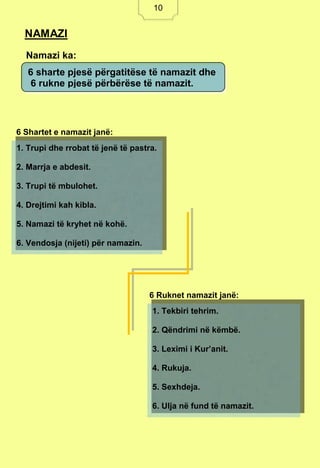 10
Namazi ka:
6 Shartet e namazit janë:
6 Ruknet namazit janë:
NAMAZI
6 sharte pjesë përgatitëse të namazit dhe
6 rukne pjesë përbërëse të namazit.
1. Trupi dhe rrobat të jenë të pastra.
2. Marrja e abdesit.
3. Trupi të mbulohet.
4. Drejtimi kah kibla.
5. Namazi të kryhet në kohë.
6. Vendosja (nijeti) për namazin.
1. Tekbiri tehrim.
2. Qëndrimi në këmbë.
3. Leximi i Kur’anit.
4. Rukuja.
5. Sexhdeja.
6. Ulja në fund të namazit.
10
 