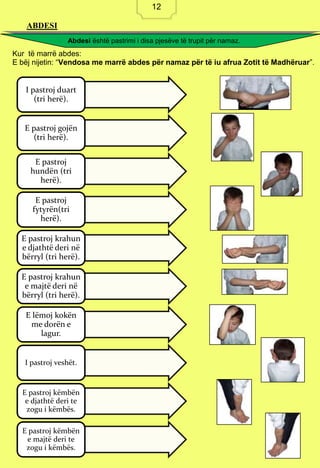 12
ABDESI
Kur të marrë abdes:
E bëj nijetin: “Vendosa me marrë abdes për namaz për të iu afrua Zotit të Madhëruar”.
I pastroj duart
(tri herë).
E pastroj gojën
(tri herë).
E pastroj
hundën (tri
herë).
E pastroj
fytyrën(tri
herë).
E pastroj krahun
e djathtë deri në
bërryl (tri herë).
E pastroj krahun
e majtë deri në
bërryl (tri herë).
E lëmoj kokën
me dorën e
lagur.
I pastroj veshët.
E pastroj këmbën
e djathtë deri te
zogu i këmbës.
E pastroj këmbën
e majtë deri te
zogu i këmbës.
Abdesi është pastrimi i disa pjesëve të trupit për namaz.
12
 