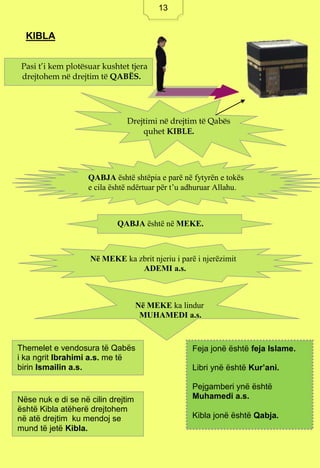 13
KIBLA
Pasi t’i kem plotësuar kushtet tjera
drejtohem në drejtim të QABËS.
Drejtimi në drejtim të Qabës
quhet KIBLE.
QABJA është shtëpia e parë në fytyrën e tokës
e cila është ndërtuar për t’u adhuruar Allahu.
QABJA është në MEKE.
Në MEKE ka zbrit njeriu i parë i njerëzimit
ADEMI a.s.
Në MEKE ka lindur
MUHAMEDI a.s.
Themelet e vendosura të Qabës
i ka ngrit Ibrahimi a.s. me të
birin Ismailin a.s.
Nëse nuk e di se në cilin drejtim
është Kibla atëherë drejtohem
në atë drejtim ku mendoj se
mund të jetë Kibla.
Feja jonë është feja Islame.
Libri ynë është Kur’ani.
Pejgamberi ynë është
Muhamedi a.s.
Kibla jonë është Qabja.
13
 