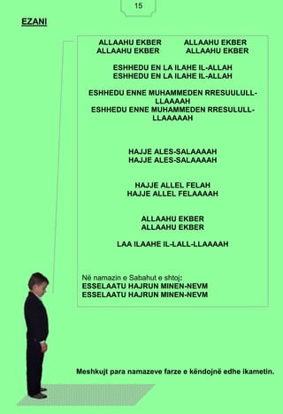 15
EZANI
Meshkujt para namazeve farze e këndojnë edhe ikametin.
ALLAAHU EKBER ALLAAHU EKBER
ALLAAHU EKBER ALLAAHU EKBER
ESHHEDU EN LA ILAHE IL-ALLAH
ESHHEDU EN LA ILAHE IL-ALLAH
ESHHEDU ENNE MUHAMMEDEN RRESUULULL-
LLAAAAH
ESHHEDU ENNE MUHAMMEDEN RRESULULL-
LLAAAAAH
HAJJE ALES-SALAAAAH
HAJJE ALES-SALAAAAH
HAJJE ALLEL FELAH
HAJJE ALLEL FELAAAAH
ALLAAHU EKBER
ALLAAHU EKBER
LAA ILAAHE IL-LALL-LLAAAAH
Në namazin e Sabahut e shtoj:
ESSELAATU HAJRUN MINEN-NEVM
ESSELAATU HAJRUN MINEN-NEVM
15
 