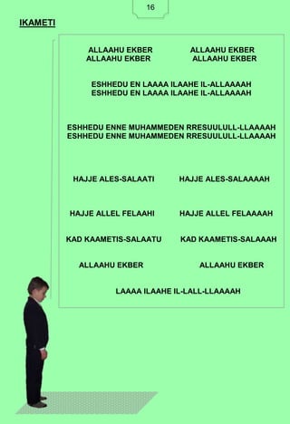 16
IKAMETI
ALLAAHU EKBER ALLAAHU EKBER
ALLAAHU EKBER ALLAAHU EKBER
ESHHEDU EN LAAAA ILAAHE IL-ALLAAAAH
ESHHEDU EN LAAAA ILAAHE IL-ALLAAAAH
ESHHEDU ENNE MUHAMMEDEN RRESUULULL-LLAAAAH
ESHHEDU ENNE MUHAMMEDEN RRESUULULL-LLAAAAH
HAJJE ALES-SALAATI HAJJE ALES-SALAAAAH
HAJJE ALLEL FELAAHI HAJJE ALLEL FELAAAAH
KAD KAAMETIS-SALAATU KAD KAAMETIS-SALAAAH
ALLAAHU EKBER ALLAAHU EKBER
LAAAA ILAAHE IL-LALL-LLAAAAH
16
 
