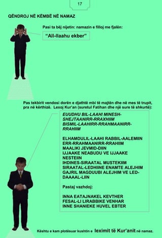 17
Pasi ta bëj nijetin: namazin e filloj me fjalën:
Pas tekbirit vendosi dorën e djathtë mbi të majtën dhe në mes të trupit,
pra në kërthizë. Lexoj Kur’an (suretul Fatihan dhe një sure të shkurtë):
Kështu e kam plotësuar kushtin e leximit të Kur’anit në namaz.
QËNDROJ NË KËMBË NË NAMAZ
“All-llaahu ekber”
EUUDHU BIL-LAAHI MINESH-
SHEJTAANIRR-RRAXHIIM
BISMIL-LAAHIRR-RRAHMAANIRR-
RRAHIIM
ELHAMDULIL-LAAHI RABBIL-AALEMIIN
ERR-RRAHMAANIRR-RRAHIIM
MAALIKI JEVMID-DIIN
IJJAAKE NEABUDU VE IJJAAKE
NESTEIIN
IHDINES-SIRAATAL MUSTEKIIM
SIRAATAL-LEDHIINE ENAMTE ALEJHIM
GAJRIL MAGDUUBI ALEJHIM VE LED-
DAAAAL-LIIN
Pastaj vazhdoj:
INNA EATAJNAKEL KEVTHER
FESAL-LI LIRABBIKE VENHAR
INNE SHANIEKE HUVEL EBTER
17
 
