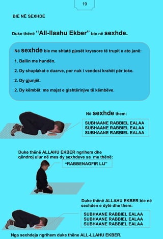 19
Duke thënë “All-llaahu Ekber” bie në sexhde.
Në sexhde them:
Duke thënë ALLAHU EKBER ngrihem dhe
qëndroj ulur në mes dy sexhdeve sa me thënë:
Duke thënë ALLAHU EKBER bie në
sexhden e dytë dhe them:
Nga sexhdeja ngrihem duke thëne ALL-LLAHU EKBER.
BIE NË SEXHDE
Në sexhde bie me shtatë pjesët kryesore të trupit e ato janë:
1. Ballin me hundën.
2. Dy shuplakat e duarve, por nuk i vendosi krahët për toke.
2. Dy gjunjët.
2. Dy këmbët me majat e gishtërinjve të këmbëve.
SUBHAANE RABBIEL EALAA
SUBHAANE RABBIEL EALAA
SUBHAANE RABBIEL EALAA
“RABBENAGFIR LIJ”
SUBHAANE RABBIEL EALAA
SUBHAANE RABBIEL EALAA
SUBHAANE RABBIEL EALAA
19
 
