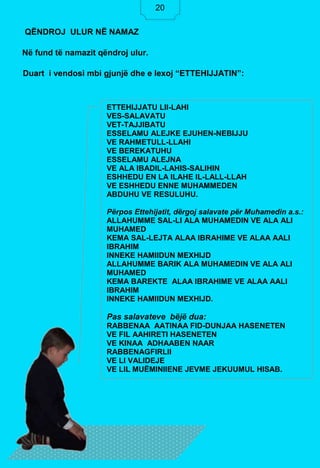 20
Në fund të namazit qëndroj ulur.
Duart i vendosi mbi gjunjë dhe e lexoj “ETTEHIJJATIN”:
QËNDROJ ULUR NË NAMAZ
ETTEHIJJATU LIl-LAHI
VES-SALAVATU
VET-TAJJIBATU
ESSELAMU ALEJKE EJUHEN-NEBIJJU
VE RAHMETULL-LLAHI
VE BEREKATUHU
ESSELAMU ALEJNA
VE ALA IBADIL-LAHIS-SALIHIN
ESHHEDU EN LA ILAHE IL-LALL-LLAH
VE ESHHEDU ENNE MUHAMMEDEN
ABDUHU VE RESULUHU.
Përpos Ettehijatit, dërgoj salavate për Muhamedin a.s.:
ALLAHUMME SAL-LI ALA MUHAMEDIN VE ALA ALI
MUHAMED
KEMA SAL-LEJTA ALAA IBRAHIME VE ALAA AALI
IBRAHIM
INNEKE HAMIIDUN MEXHIJD
ALLAHUMME BARIK ALA MUHAMEDIN VE ALA ALI
MUHAMED
KEMA BAREKTE ALAA IBRAHIME VE ALAA AALI
IBRAHIM
INNEKE HAMIIDUN MEXHIJD.
Pas salavateve bëjë dua:
RABBENAA AATINAA FID-DUNJAA HASENETEN
VE FIL AAHIRETI HASENETEN
VE KINAA ADHAABEN NAAR
RABBENAGFIRLII
VE LI VALIDEJE
VE LIL MUËMINIIENE JEVME JEKUUMUL HISAB.
20
 