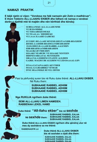 21
E bëjë njetin si vijon: “Vendosa me falë namazin për Zotin e madhëruar”.
E them Tekbirin ALL-LLAAHU EKBER dhe lidhem në namaz e vendosi
dorën e djathtë mbi të majtën dhe nën kërthizë dhe këndoj:
Pasi ta përfundoj suren bie në Ruku duke thënë: ALL-LLAHU EKBER.
Në Ruku them:
Nga RUKUJA ngrihem duke thënë:
Duke thënë “All-llahu ekber” bie në sexhde
Në sexhde them:
Duke thënë ALL-LLAHU EKBER ngrihem dhe qëndroj ulur në
mes dy sexhdeve sa me thënë:
Duke thënë ALL-LLAHU EKBER
bie në sexhden e dytë dhe them:
NAMAZI PRAKTIK
SUBHAANEKE ALL-LLAAHUMME
VE BI HAMDIKE
VE TEBAAREKESMUKE
VE TEAALAA XHEDDUKE
VE LAAA ILAAHE GAJRUKE
EUUDHU BIL-LAAHI MINESH-SHEJTAANIRR-RRAXHIIM
BISMIL-LAAHIRR-RRAHMAANIRR-RRAHIIM
ELHAMDULIL-LAAHI RABBIL-AALEMIIN
ERR-RRAHMAANIRR-RRAHIIM
MAALIKI JEVMID-DIIN
IJJAAKE NEABUDU VE IJJAAKE NESTEIIN
IHDINES-SIRAATAL MUSTEKIIM
SIRAATAL-LEDHIINE ENAMTE ALEJHIM
GAJRIL MAGDUUBI ALEJHIM VE LED-DAAAAL-LIIN
INNAA EATAJNAAKEL KEVTHER
FESAL-LI LIRABBIKE VENHAR
INNE SHAANIEKE HUVEL EBTER
SUBHAANE RABBIEL ADHIIM
SUBHAANE RABBIEL ADHIIM
SUBHAANE RABBIEL ADHIIM
SEMI ALL-LLAHU LIMEN HAMIDEH.
RABBENAA LEKEL HAMD
SUBHAANE RABBIEL EALAA
SUBHAANE RABBIEL EALAA
SUBHAANE RABBIEL EALAA
RABBENAGFIR LIJ
SUBHAANE RABBIEL EALAA
SUBHAANE RABBIEL EALAA
SUBHAANE RABBIEL EALAA
21
 