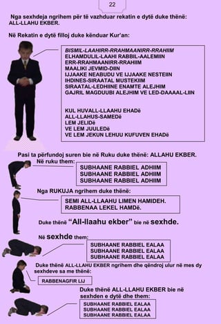 22
Nga sexhdeja ngrihem për të vazhduar rekatin e dytë duke thënë:
ALL-LLAHU EKBER.
Pasi ta përfundoj suren bie në Ruku duke thënë: ALLAHU EKBER.
Në ruku them:
Nga RUKUJA ngrihem duke thënë:
Duke thënë “All-llaahu ekber” bie në sexhde.
Në sexhde them:
Duke thënë ALL-LLAHU EKBER ngrihem dhe qëndroj ulur në mes dy
sexhdeve sa me thënë:
Duke thënë ALL-LLAHU EKBER bie në
sexhden e dytë dhe them:
Në Rekatin e dytë filloj duke kënduar Kur’an:
BISMIL-LAAHIRR-RRAHMAANIRR-RRAHIIM
ELHAMDULIL-LAAHI RABBIL-AALEMIIN
ERR-RRAHMAANIRR-RRAHIIM
MAALIKI JEVMID-DIIN
IJJAAKE NEABUDU VE IJJAAKE NESTEIIN
IHDINES-SIRAATAL MUSTEKIIM
SIRAATAL-LEDHIINE ENAMTE ALEJHIM
GAJRIL MAGDUUBI ALEJHIM VE LED-DAAAAL-LIIN
KUL HUVALL-LLAAHU EHADë
ALL-LLAHUS-SAMEDë
LEM JELIDë
VE LEM JUULEDë
VE LEM JEKUN LEHUU KUFUVEN EHADë
SUBHAANE RABBIEL ADHIIM
SUBHAANE RABBIEL ADHIIM
SUBHAANE RABBIEL ADHIIM
SEMI ALL-LLAAHU LIMEN HAMIDEH.
RABBENAA LEKEL HAMDë.
SUBHAANE RABBIEL EALAA
SUBHAANE RABBIEL EALAA
SUBHAANE RABBIEL EALAA
RABBENAGFIR LIJ
SUBHAANE RABBIEL EALAA
SUBHAANE RABBIEL EALAA
SUBHAANE RABBIEL EALAA
22
 