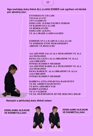 23
Namazin e përfundoj duke dhënë selam:
Nga sexhdeja duke thënë ALL-LLAHU EKBER nuk ngrihem në këmbë
por qëndroj ulur:
ETTEHIJJATU LIl-LAHI
VES-SALAVATU
VET-TAJJIBATU
ESSELAMU ALEJKE EJUHEN-NEBIJJU
VE RAHMETULL-LLAHI
VE BEREKATUHU
ESSELAMU ALEJNA
VE ALA IBADIL-LAHIS-SALIHIN
ESHHEDU EN LA ILAHE IL-LALL-LLAH
VE ESHHEDU ENNE MUHAMMEDEN
ABDUHU VE RESULUHU
ALLAHUMME SAL-LI ALA MUHAMEDIN VE ALA
ALI MUHAMED
KEMA SAL-LEJTA ALAA IBRAHIME VE ALAA
AALI IBRAHIM
INNEKE HAMIDUN MEXHIJD
ALLAHUMME BARIK ALA MUHAMEDIN VE ALA
ALI MUHAMED
KEMA BAREKTE ALAA IBRAHIME VE ALAA
AALI IBRAHIM
INNEKE HAMIDUN MEXHIJD
RABBENA ATINA FID-DUNJA HASENETEN
VE FIL AHIRETI HASENETEN
VE KINA ADHABEN NAR
RABBENAGFIRLI
VE LI VALIDEJE
VE LIL MUËMINIJENE JEVME JEKUMUL HISAB
ESSELAAMU ALEJKUM
VE RAHMETULLAAH
ESSELAAMU ALEJKUM
VE RAHMETULLAAH
23
 