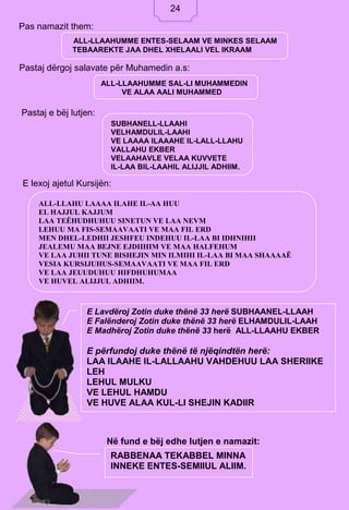 24
Pas namazit them:
Pastaj dërgoj salavate për Muhamedin a.s:
Pastaj e bëj lutjen:
E lexoj ajetul Kursijën:
Në fund e bëj edhe lutjen e namazit:
ALL-LLAAHUMME ENTES-SELAAM VE MINKES SELAAM
TEBAAREKTE JAA DHEL XHELAALI VEL IKRAAM
ALL-LLAAHUMME SAL-LI MUHAMMEDIN
VE ALAA AALI MUHAMMED
SUBHANELL-LLAAHI
VELHAMDULIL-LAAHI
VE LAAAA ILAAAHE IL-LALL-LLAHU
VALLAHU EKBER
VELAAHAVLE VELAA KUVVETE
IL-LAA BIL-LAAHIL ALIJJIL ADHIIM.
ALL-LLAHU LAAAA ILAHE IL-AA HUU
EL HAJJUL KAJJUM
LAA TEËHUDHUHUU SINETUN VE LAA NEVM
LEHUU MA FIS-SEMAAVAATI VE MAA FIL ERD
MEN DHEL-LEDHII JESHFEU INDEHUU IL-LAA BI IDHNIHII
JEALEMU MAA BEJNE EJDIIHIM VE MAA HALFEHUM
VE LAA JUHII TUNE BISHEJIN MIN ILMIHI IL-LAA BI MAA SHAAAAË
VESIA KURSIJUHUS-SEMAAVAATI VE MAA FIL ERD
VE LAA JEUUDUHUU HIFDHUHUMAA
VE HUVEL ALIJJUL ADHIIM.
E Lavdëroj Zotin duke thënë 33 herë SUBHAANEL-LLAAH
E Falënderoj Zotin duke thënë 33 herë ELHAMDULIL-LAAH
E Madhëroj Zotin duke thënë 33 herë ALL-LLAAHU EKBER
E përfundoj duke thënë të njëqindtën herë:
LAA ILAAHE IL-LALLAAHU VAHDEHUU LAA SHERIIKE
LEH
LEHUL MULKU
VE LEHUL HAMDU
VE HUVE ALAA KUL-LI SHEJIN KADIIR
RABBENAA TEKABBEL MINNA
INNEKE ENTES-SEMIIUL ALIIM.
24
 