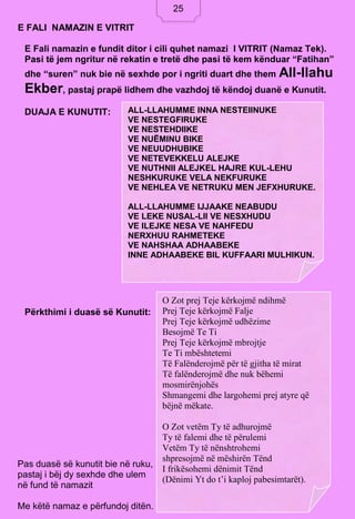 25
E FALI NAMAZIN E VITRIT
E Fali namazin e fundit ditor i cili quhet namazi I VITRIT (Namaz Tek).
Pasi të jem ngritur në rekatin e tretë dhe pasi të kem kënduar “Fatihan”
dhe “suren” nuk bie në sexhde por i ngriti duart dhe them All-llahu
Ekber, pastaj prapë lidhem dhe vazhdoj të këndoj duanë e Kunutit.
DUAJA E KUNUTIT:
Përkthimi i duasë së Kunutit:
Pas duasë së kunutit bie në ruku,
pastaj i bëj dy sexhde dhe ulem
në fund të namazit
Me këtë namaz e përfundoj ditën.
ALL-LLAHUMME INNA NESTEIINUKE
VE NESTEGFIRUKE
VE NESTEHDIIKE
VE NUËMINU BIKE
VE NEUUDHUBIKE
VE NETEVEKKELU ALEJKE
VE NUTHNII ALEJKEL HAJRE KUL-LEHU
NESHKURUKE VELA NEKFURUKE
VE NEHLEA VE NETRUKU MEN JEFXHURUKE.
ALL-LLAHUMME IJJAAKE NEABUDU
VE LEKE NUSAL-LII VE NESXHUDU
VE ILEJKE NESA VE NAHFEDU
NERXHUU RAHMETEKE
VE NAHSHAA ADHAABEKE
INNE ADHAABEKE BIL KUFFAARI MULHIKUN.
O Zot prej Teje kërkojmë ndihmë
Prej Teje kërkojmë Falje
Prej Teje kërkojmë udhëzime
Besojmë Te Ti
Prej Teje kërkojmë mbrojtje
Te Ti mbështetemi
Të Falënderojmë për të gjitha të mirat
Të falënderojmë dhe nuk bëhemi
mosmirënjohës
Shmangemi dhe largohemi prej atyre që
bëjnë mëkate.
O Zot vetëm Ty të adhurojmë
Ty të falemi dhe të përulemi
Vetëm Ty të nënshtrohemi
shpresojmë në mëshirën Tënd
I frikësohemi dënimit Tënd
(Dënimi Yt do t’i kaploj pabesimtarët).
25
 