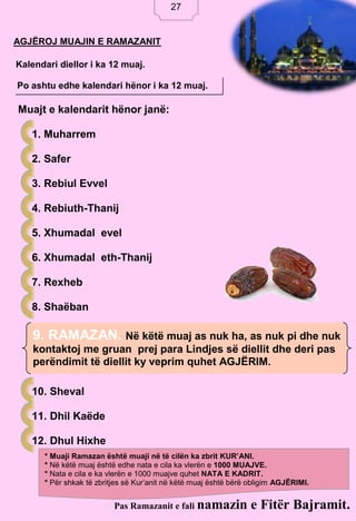 27
AGJËROJ MUAJIN E RAMAZANIT
Kalendari diellor i ka 12 muaj.
Po ashtu edhe kalendari hënor i ka 12 muaj.
Muajt e kalendarit hënor janë:
1. Muharrem
2. Safer
3. Rebiul Evvel
4. Rebiuth-Thanij
5. Xhumadal evel
6. Xhumadal eth-Thanij
7. Rexheb
8. Shaëban
10. Sheval
11. Dhil Kaëde
12. Dhul Hixhe
Pas Ramazanit e fali namazin e Fitër Bajramit.
* Muaji Ramazan është muaji në të cilën ka zbrit KUR’ANI.
* Në këtë muaj është edhe nata e cila ka vlerën e 1000 MUAJVE.
* Nata e cila e ka vlerën e 1000 muajve quhet NATA E KADRIT.
* Për shkak të zbritjes së Kur’anit në këtë muaj është bërë obligim AGJËRIMI.
9. RAMAZAN. Në këtë muaj as nuk ha, as nuk pi dhe nuk
kontaktoj me gruan prej para Lindjes së diellit dhe deri pas
perëndimit të diellit ky veprim quhet AGJËRIM.
27
 