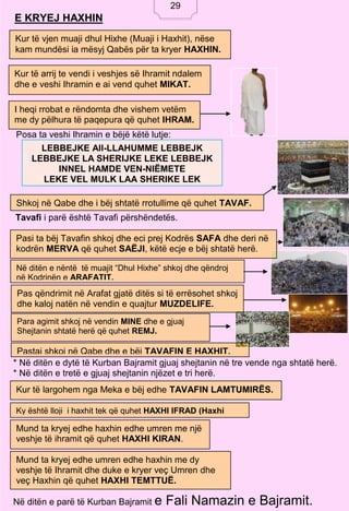 29
E KRYEJ HAXHIN
Posa ta veshi Ihramin e bëjë këtë lutje:
Tavafi i parë është Tavafi përshëndetës.
* Në ditën e dytë të Kurban Bajramit gjuaj shejtanin në tre vende nga shtatë herë.
* Në ditën e tretë e gjuaj shejtanin njëzet e tri herë.
Në ditën e parë të Kurban Bajramit e Fali Namazin e Bajramit.
Kur të vjen muaji dhul Hixhe (Muaji i Haxhit), nëse
kam mundësi ia mësyj Qabës për ta kryer HAXHIN.
Kur të arrij te vendi i veshjes së Ihramit ndalem
dhe e veshi Ihramin e ai vend quhet MIKAT.
I heqi rrobat e rëndomta dhe vishem vetëm
me dy pëlhura të paqepura që quhet IHRAM.
LEBBEJKE All-LLAHUMME LEBBEJK
LEBBEJKE LA SHERIJKE LEKE LEBBEJK
INNEL HAMDE VEN-NIËMETE
LEKE VEL MULK LAA SHERIKE LEK
Shkoj në Qabe dhe i bëj shtatë rrotullime që quhet TAVAF.
Pasi ta bëj Tavafin shkoj dhe eci prej Kodrës SAFA dhe deri në
kodrën MERVA që quhet SAËJI, këtë ecje e bëj shtatë herë.
Në ditën e nëntë të muajit “Dhul Hixhe” shkoj dhe qëndroj
në Kodrinën e ARAFATIT.
Pas qëndrimit në Arafat gjatë ditës si të errësohet shkoj
dhe kaloj natën në vendin e quajtur MUZDELIFE.
Para agimit shkoj në vendin MINE dhe e gjuaj
Shejtanin shtatë herë që quhet REMJ.
Pastaj shkoj në Qabe dhe e bëj TAVAFIN E HAXHIT.
Kur të largohem nga Meka e bëj edhe TAVAFIN LAMTUMIRËS.
Ky është lloji i haxhit tek që quhet HAXHI IFRAD (Haxhi
Tek).
Mund ta kryej edhe haxhin edhe umren me një
veshje të ihramit që quhet HAXHI KIRAN.
Mund ta kryej edhe umren edhe haxhin me dy
veshje të Ihramit dhe duke e kryer veç Umren dhe
veç Haxhin që quhet HAXHI TEMTTUË.
29
 