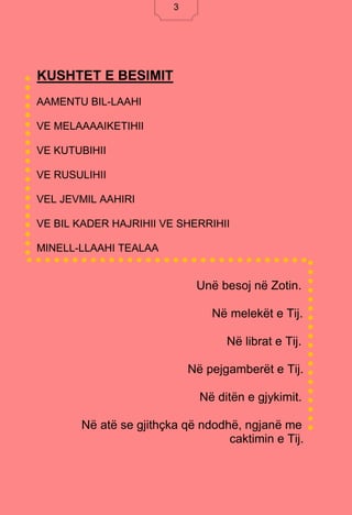 3
KUSHTET E BESIMIT
AAMENTU BIL-LAAHI
VE MELAAAAIKETIHII
VE KUTUBIHII
VE RUSULIHII
VEL JEVMIL AAHIRI
VE BIL KADER HAJRIHII VE SHERRIHII
MINELL-LLAAHI TEALAA
Unë besoj në Zotin.
Në melekët e Tij.
Në librat e Tij.
Në pejgamberët e Tij.
Në ditën e gjykimit.
Në atë se gjithçka që ndodhë, ngjanë me
caktimin e Tij.
3
 