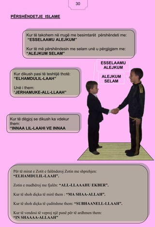 30
PËRSHËNDETJE ISLAME
ESSELAAMU
ALEJKUM
ALEJKUM
SELAM
Kur të takohem në rrugë me besimtarët përshëndeti me:
“ESSELAAMU ALEJKUM”
Kur të më përshëndesin me selam unë u përgjigjem me:
“ALEJKUM SELAM”
Kur dikush pasi të teshtijë thotë:
“ELHAMDULIL-LAAH”
Unë i them:
“JERHAMUKE-ALL-LLAAH”
Kur të dëgjoj se dikush ka vdekur
them:
“INNAA LIL-LAAHI VE INNAA
ILEJHI RAAXHIUUN”.
Për të mirat e Zotit e falënderoj Zotin me shprehjen:
“ELHAMDULIL-LAAH”.
Zotin e madhëroj me fjalën: “ALL-LLAAAHU EKBER”.
Kur të shoh diçka të mirë them : “MA SHAA-ALLAH”.
Kur të shoh diçka të çuditshme them: “SUBHAANELL-LLAAH”.
Kur të vendosi të veproj një punë për të ardhmen them:
“IN SHAAAA-ALLAAH”
30
 