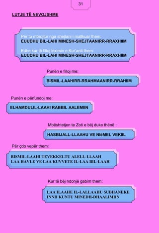 31
LUTJE TË NEVOJSHME
Punën e filloj me:
Punën e përfundoj me:
Mbështetjen te Zoti e bëj duke thënë :
Për çdo vepër them:
Kur të bëj ndonjë gabim them:
Për tu mbrojtur nga shejtani i mallkuar them:
EUUDHU BIL-LAHI MINESH-SHEJTAANIRR-RRAXHIIM
Edhe kur të filloj leximin e Kur’anit them:
EUUDHU BIL-LAHI MINESH-SHEJTAANIRR-RRAXHIIM
BISMIL-LAAHIRR-RRAHMAANIRR-RRAHIIM
ELHAMDULIL-LAAHI RABBIL AALEMIIN
HASBIJALL-LLAAHU VE NIëMEL VEKIIL
BISMIL-LAAHI TEVEKKELTU ALELL-LLAAH
LAA HAVLE VE LAA KUVVETE IL-LAA BIL-LAAH
LAA ILAAHE IL-LALLAAHU SUBHANEKE
INNII KUNTU MINEDH-DHAALIMIIN
31
 