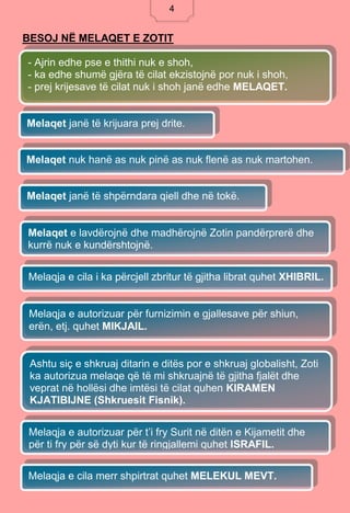 4
BESOJ NË MELAQET E ZOTIT
- Ajrin edhe pse e thithi nuk e shoh,
- ka edhe shumë gjëra të cilat ekzistojnë por nuk i shoh,
- prej krijesave të cilat nuk i shoh janë edhe MELAQET.
Melaqet janë të krijuara prej drite.
Melaqja e cila merr shpirtrat quhet MELEKUL MEVT.
Melaqet nuk hanë as nuk pinë as nuk flenë as nuk martohen.
Melaqet janë të shpërndara qiell dhe në tokë.
Melaqet e lavdërojnë dhe madhërojnë Zotin pandërprerë dhe
kurrë nuk e kundërshtojnë.
Melaqja e cila i ka përcjell zbritur të gjitha librat quhet XHIBRIL.
Melaqja e autorizuar për furnizimin e gjallesave për shiun,
erën, etj. quhet MIKJAIL.
Ashtu siç e shkruaj ditarin e ditës por e shkruaj globalisht, Zoti
ka autorizua melaqe që të mi shkruajnë të gjitha fjalët dhe
veprat në hollësi dhe imtësi të cilat quhen KIRAMEN
KJATIBIJNE (Shkruesit Fisnik).
Melaqja e autorizuar për t’i fry Surit në ditën e Kijametit dhe
për ti fry për së dyti kur të ringjallemi quhet ISRAFIL.
4
 