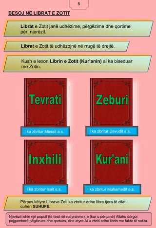 5
BESOJ NË LIBRAT E ZOTIT
Librat e Zotit janë udhëzime, përgëzime dhe qortime
për njerëzit.
Librat e Zotit të udhëzojnë në rrugë të drejtë.
Kush e lexon Librin e Zotit (Kur’anin) ai ka biseduar
me Zotin.
I ka zbritur Musait a.s. I ka zbritur Davudit a.s.
I ka zbritur Isait a.s. I ka zbritur Muhamedit a.s.
Përpos këtyre Librave Zoti ka zbritur edhe libra tjera të cilat
quhen SUHUFE.
Njerëzit ishin një popull (të fesë së natyrshme), e (kur u përçanë) Allahu dërgoi
pejgamberë pëgëzues dhe qortues, dhe atyre Ai u zbriti edhe librin me fakte të sakta.
5
 