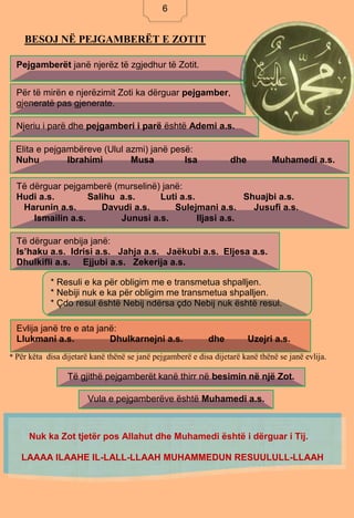 6
BESOJ NË PEJGAMBERËT E ZOTIT
* Për këta disa dijetarë kanë thënë se janë pejgamberë e disa dijetarë kanë thënë se janë evlija.
Pejgamberët janë njerëz të zgjedhur të Zotit.
Për të mirën e njerëzimit Zoti ka dërguar pejgamber,
gjeneratë pas gjenerate.
Njeriu i parë dhe pejgamberi i parë është Ademi a.s.
Evlija janë tre e ata janë:
Llukmani a.s. Dhulkarnejni a.s. dhe Uzejri a.s.
Elita e pejgambëreve (Ulul azmi) janë pesë:
Nuhu Ibrahimi Musa Isa dhe Muhamedi a.s.
Të dërguar pejgamberë (murselinë) janë:
Hudi a.s. Salihu a.s. Luti a.s. Shuajbi a.s.
Harunin a.s. Davudi a.s. Sulejmani a.s. Jusufi a.s.
Ismailin a.s. Junusi a.s. Iljasi a.s.
Të dërguar enbija janë:
Is’haku a.s. Idrisi a.s. Jahja a.s. Jaëkubi a.s. Eljesa a.s.
Dhulkifli a.s. Ejjubi a.s. Zekerija a.s.
* Resuli e ka për obligim me e transmetua shpalljen.
* Nebiji nuk e ka për obligim me transmetua shpalljen.
* Çdo resul është Nebij ndërsa çdo Nebij nuk është resul.
Të gjithë pejgamberët kanë thirr në besimin në një Zot.
Vula e pejgamberëve është Muhamedi a.s.
Nuk ka Zot tjetër pos Allahut dhe Muhamedi është i dërguar i Tij.
LAAAA ILAAHE IL-LALL-LLAAH MUHAMMEDUN RESUULULL-LLAAH
6
 