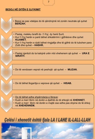 7
BESOJ NË DITËN E GJYKIMIT
• Besoj se pas vdekjes do të qëndrojmë në zonën neutrale që quhet
BERZAH.
• Pastaj, meleku Israfil do t’i fryj dy herë Surit.
• Kur t’i fryj herën e parë bëhet shkatërrimi i gjithësive dhe quhet
KIJAMET.
• Kur t’i fryj herën e dytë bëhet ringjallja dhe të gjithë do të tubohen para
Zotit dhe quhet – HASHR.
• Pastaj njerëzit do ta kalojnë urën mbi xhehenem që quhet – URA E
SIRATIT.
• Do të vendosen veprat në peshojë që quhet – MIJZAN.
• Do të bëhet llogaritja e veprave që quhet – HISAB.
• Do të bëhet edhe shpërndarja e librave:
• Kush e merr librin në dorën e djathtë do të shkojë në XHENNET.
• Kush e merr librin në dorën e majtë ose edhe pas shpine do të shkoj
në XHEHENNEM.
7
 