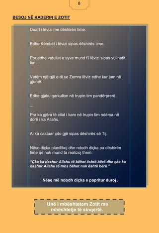 8
BESOJ NË KADERIN E ZOTIT
Duart i lëvizi me dëshirën time.
Edhe Këmbët i lëvizi sipas dëshirës time.
Por edhe vetullat e syve mund t’i lëvizi sipas vullnetit
tim.
Vetëm një gjë e di se Zemra lëviz edhe kur jam në
gjumë.
Edhe gjaku qarkullon në trupin tim pandërprerë.
...
Pra ka gjëra të cilat i kam në trupin tim ndërsa në
dorë i ka Allahu.
Ai ka caktuar çdo gjë sipas dëshirës së Tij.
Nëse diçka planifikoj dhe ndodh diçka pa dëshirën
time që nuk mund ta realizoj them:
“Çka ka dashur Allahu të bëhet është bërë dhe çka ka
dashur Allahu të mos bëhet nuk është bërë.”
Nëse më ndodh diçka e papritur duroj .
Nëse më ndodh diçka e papritur duroj .
Unë i mbështetem Zotit me
mbështetje të sinqertë.
8
 