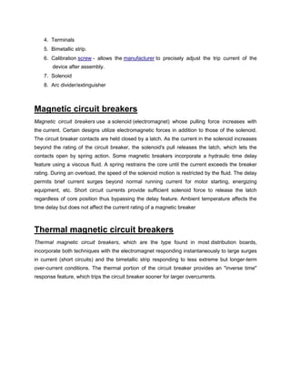 4. Terminals
5. Bimetallic strip.
6. Calibration screw - allows the manufacturer to precisely adjust the trip current of the
device after assembly.
7. Solenoid
8. Arc divider/extinguisher
Magnetic circuit breakers
Magnetic circuit breakers use a solenoid (electromagnet) whose pulling force increases with
the current. Certain designs utilize electromagnetic forces in addition to those of the solenoid.
The circuit breaker contacts are held closed by a latch. As the current in the solenoid increases
beyond the rating of the circuit breaker, the solenoid's pull releases the latch, which lets the
contacts open by spring action. Some magnetic breakers incorporate a hydraulic time delay
feature using a viscous fluid. A spring restrains the core until the current exceeds the breaker
rating. During an overload, the speed of the solenoid motion is restricted by the fluid. The delay
permits brief current surges beyond normal running current for motor starting, energizing
equipment, etc. Short circuit currents provide sufficient solenoid force to release the latch
regardless of core position thus bypassing the delay feature. Ambient temperature affects the
time delay but does not affect the current rating of a magnetic breaker
Thermal magnetic circuit breakers
Thermal magnetic circuit breakers, which are the type found in most distribution boards,
incorporate both techniques with the electromagnet responding instantaneously to large surges
in current (short circuits) and the bimetallic strip responding to less extreme but longer-term
over-current conditions. The thermal portion of the circuit breaker provides an "inverse time"
response feature, which trips the circuit breaker sooner for larger overcurrents.
 