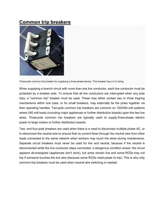 Common trip breakers
Three-pole common trip breaker for supplying a three-phase device. This breaker has a 2 A rating
When supplying a branch circuit with more than one live conductor, each live conductor must be
protected by a breaker pole. To ensure that all live conductors are interrupted when any pole
trips, a "common trip" breaker must be used. These may either contain two or three tripping
mechanisms within one case, or for small breakers, may externally tie the poles together via
their operating handles. Two-pole common trip breakers are common on 120/240-volt systems
where 240 volt loads (including major appliances or further distribution boards) span the two live
wires. Three-pole common trip breakers are typically used to supply three-phase electric
power to large motors or further distribution boards.
Two- and four-pole breakers are used when there is a need to disconnect multiple phase AC, or
to disconnect the neutral wire to ensure that no current flows through the neutral wire from other
loads connected to the same network when workers may touch the wires during maintenance.
Separate circuit breakers must never be used for live and neutral, because if the neutral is
disconnected while the live conductor stays connected, a dangerous condition arises: the circuit
appears de-energized (appliances don't work), but wires remain live and some RCDs may not
trip if someone touches the live wire (because some RCDs need power to trip). This is why only
common trip breakers must be used when neutral wire switching is needed.
 