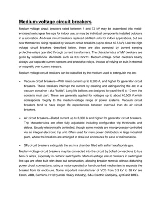 Medium-voltage circuit breakers
Medium-voltage circuit breakers rated between 1 and 72 kV may be assembled into metal-
enclosed switchgear line ups for indoor use, or may be individual components installed outdoors
in a substation. Air-break circuit breakers replaced oil-filled units for indoor applications, but are
now themselves being replaced by vacuum circuit breakers (up to about 40.5 kV). Like the high
voltage circuit breakers described below, these are also operated by current sensing
protective relays operated through current transformers. The characteristics of MV breakers are
given by international standards such as IEC 62271. Medium-voltage circuit breakers nearly
always use separate current sensors and protective relays, instead of relying on built-in thermal
or magnetic over current sensors.
Medium-voltage circuit breakers can be classified by the medium used to extinguish the arc:
 Vacuum circuit breakers—With rated current up to 6,300 A, and higher for generator circuit
breakers. These breakers interrupt the current by creating and extinguishing the arc in a
vacuum container - aka "bottle". Long life bellows are designed to travel the 6 to 10 mm the
contacts must part. These are generally applied for voltages up to about 40,500 V,which
corresponds roughly to the medium-voltage range of power systems. Vacuum circuit
breakers tend to have longer life expectancies between overhaul than do air circuit
breakers.
 Air circuit breakers—Rated current up to 6,300 A and higher for generator circuit breakers.
Trip characteristics are often fully adjustable including configurable trip thresholds and
delays. Usually electronically controlled, though some models are microprocessor controlled
via an integral electronic trip unit. Often used for main power distribution in large industrial
plant, where the breakers are arranged in draw-out enclosures for ease of maintenance.
 SF6 circuit breakers extinguish the arc in a chamber filled with sulfur hexafluoride gas.
Medium-voltage circuit breakers may be connected into the circuit by bolted connections to bus
bars or wires, especially in outdoor switchyards. Medium-voltage circuit breakers in switchgear
line-ups are often built with draw-out construction, allowing breaker removal without disturbing
power circuit connections, using a motor-operated or hand-cranked mechanism to separate the
breaker from its enclosure. Some important manufacturer of VCB from 3.3 kV to 38 kV are
Eaton, ABB, Siemens, HHI(Hyundai Heavy Industry), S&C Electric Company, Jyoti and BHEL.
 