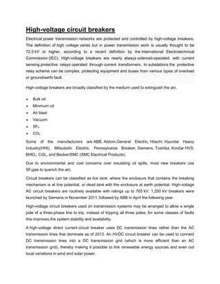 High-voltage circuit breakers
Electrical power transmission networks are protected and controlled by high-voltage breakers.
The definition of high voltage varies but in power transmission work is usually thought to be
72.5 kV or higher, according to a recent definition by the International Electrotechnical
Commission (IEC). High-voltage breakers are nearly always solenoid-operated, with current
sensing protective relays operated through current transformers. In substations the protective
relay scheme can be complex, protecting equipment and buses from various types of overload
or ground/earth fault.
High-voltage breakers are broadly classified by the medium used to extinguish the arc.
 Bulk oil
 Minimum oil
 Air blast
 Vacuum
 SF6
 CO2
Some of the manufacturers are ABB, Alstom,General Electric, Hitachi, Hyundai Heavy
Industry(HHI), Mitsubishi Electric, Pennsylvania Breaker, Siemens, Toshiba, Končar HVS,
BHEL, CGL, and Becker/SMC (SMC Electrical Products).
Due to environmental and cost concerns over insulating oil spills, most new breakers use
SF6gas to quench the arc.
Circuit breakers can be classified as live tank, where the enclosure that contains the breaking
mechanism is at line potential, or dead tank with the enclosure at earth potential. High-voltage
AC circuit breakers are routinely available with ratings up to 765 kV. 1,200 kV breakers were
launched by Siemens in November 2011, followed by ABB in April the following year.
High-voltage circuit breakers used on transmission systems may be arranged to allow a single
pole of a three-phase line to trip, instead of tripping all three poles; for some classes of faults
this improves the system stability and availability.
A high-voltage direct current circuit breaker uses DC transmission lines rather than the AC
transmission lines that dominate as of 2013. An HVDC circuit breaker can be used to connect
DC transmission lines into a DC transmission grid (which is more efficient than an AC
transmission grid), thereby making it possible to link renewable energy sources and even out
local variations in wind and solar power.
 
