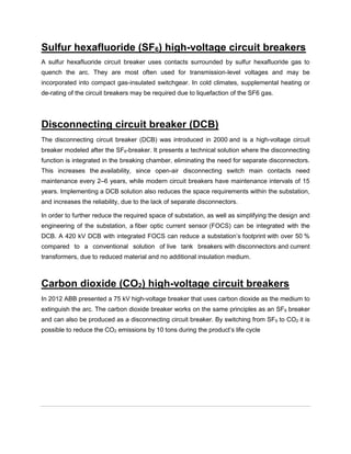 Sulfur hexafluoride (SF6) high-voltage circuit breakers
A sulfur hexafluoride circuit breaker uses contacts surrounded by sulfur hexafluoride gas to
quench the arc. They are most often used for transmission-level voltages and may be
incorporated into compact gas-insulated switchgear. In cold climates, supplemental heating or
de-rating of the circuit breakers may be required due to liquefaction of the SF6 gas.
Disconnecting circuit breaker (DCB)
The disconnecting circuit breaker (DCB) was introduced in 2000 and is a high-voltage circuit
breaker modeled after the SF6-breaker. It presents a technical solution where the disconnecting
function is integrated in the breaking chamber, eliminating the need for separate disconnectors.
This increases the availability, since open-air disconnecting switch main contacts need
maintenance every 2–6 years, while modern circuit breakers have maintenance intervals of 15
years. Implementing a DCB solution also reduces the space requirements within the substation,
and increases the reliability, due to the lack of separate disconnectors.
In order to further reduce the required space of substation, as well as simplifying the design and
engineering of the substation, a fiber optic current sensor (FOCS) can be integrated with the
DCB. A 420 kV DCB with integrated FOCS can reduce a substation’s footprint with over 50 %
compared to a conventional solution of live tank breakers with disconnectors and current
transformers, due to reduced material and no additional insulation medium.
Carbon dioxide (CO2) high-voltage circuit breakers
In 2012 ABB presented a 75 kV high-voltage breaker that uses carbon dioxide as the medium to
extinguish the arc. The carbon dioxide breaker works on the same principles as an SF6 breaker
and can also be produced as a disconnecting circuit breaker. By switching from SF6 to CO2 it is
possible to reduce the CO2 emissions by 10 tons during the product’s life cycle
 