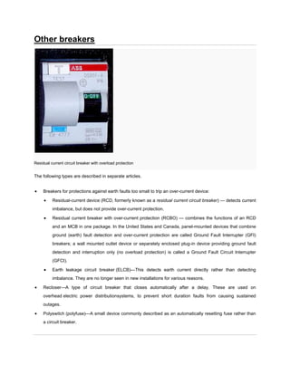 Other breakers
Residual current circuit breaker with overload protection
The following types are described in separate articles.
 Breakers for protections against earth faults too small to trip an over-current device:
 Residual-current device (RCD, formerly known as a residual current circuit breaker) — detects current
imbalance, but does not provide over-current protection.
 Residual current breaker with over-current protection (RCBO) — combines the functions of an RCD
and an MCB in one package. In the United States and Canada, panel-mounted devices that combine
ground (earth) fault detection and over-current protection are called Ground Fault Interrupter (GFI)
breakers; a wall mounted outlet device or separately enclosed plug-in device providing ground fault
detection and interruption only (no overload protection) is called a Ground Fault Circuit Interrupter
(GFCI).
 Earth leakage circuit breaker (ELCB)—This detects earth current directly rather than detecting
imbalance. They are no longer seen in new installations for various reasons.
 Recloser—A type of circuit breaker that closes automatically after a delay. These are used on
overhead electric power distributionsystems, to prevent short duration faults from causing sustained
outages.
 Polyswitch (polyfuse)—A small device commonly described as an automatically resetting fuse rather than
a circuit breaker.
 
