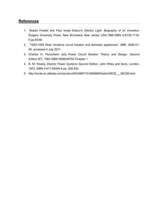 References
1. Robert Friedel and Paul Israel, Edison's Electric Light: Biography of an Invention,
Rutgers University Press, New Brunswick New Jersey USA,1986 ISBN 0-8135-1118-
6 pp.65-66
2. "1920-1929 Stotz miniature circuit breaker and domestic appliances", ABB, 2006-01-
09, accessed 4 July 2011
3. Charles H. Flurscheim (ed), Power Circuit Breaker Theory and Design, Second
Edition IET, 1982 ISBN 0906048702 Chapter 1
4. B. M. Weedy, Electric Power Systems Second Edition, John Wiley and Sons, London,
1972, ISBN 0-471-92445-8 pp. 428-430
5. http://bonle.en.alibaba.com/product/50348671/51680889/Switch/MCB___MCCB.html
 