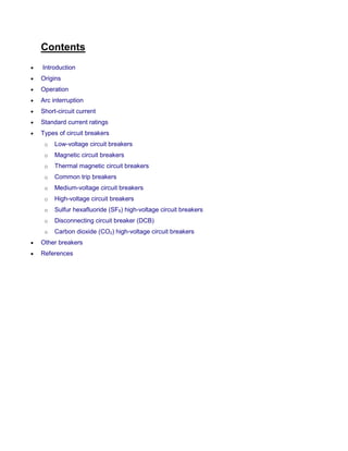 Contents
 Introduction
 Origins
 Operation
 Arc interruption
 Short-circuit current
 Standard current ratings
 Types of circuit breakers
o Low-voltage circuit breakers
o Magnetic circuit breakers
o Thermal magnetic circuit breakers
o Common trip breakers
o Medium-voltage circuit breakers
o High-voltage circuit breakers
o Sulfur hexafluoride (SF6) high-voltage circuit breakers
o Disconnecting circuit breaker (DCB)
o Carbon dioxide (CO2) high-voltage circuit breakers
 Other breakers
 References
 
