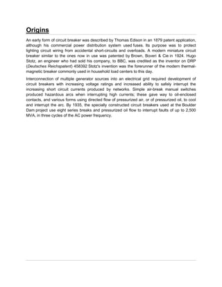 Origins
An early form of circuit breaker was described by Thomas Edison in an 1879 patent application,
although his commercial power distribution system used fuses. Its purpose was to protect
lighting circuit wiring from accidental short-circuits and overloads. A modern miniature circuit
breaker similar to the ones now in use was patented by Brown, Boveri & Cie in 1924. Hugo
Stotz, an engineer who had sold his company, to BBC, was credited as the inventor on DRP
(Deutsches Reichspatent) 458392 Stotz's invention was the forerunner of the modern thermal-
magnetic breaker commonly used in household load centers to this day.
Interconnection of multiple generator sources into an electrical grid required development of
circuit breakers with increasing voltage ratings and increased ability to safely interrupt the
increasing short circuit currents produced by networks. Simple air-break manual switches
produced hazardous arcs when interrupting high currents; these gave way to oil-enclosed
contacts, and various forms using directed flow of pressurized air, or of pressurized oil, to cool
and interrupt the arc. By 1935, the specially constructed circuit breakers used at the Boulder
Dam project use eight series breaks and pressurized oil flow to interrupt faults of up to 2,500
MVA, in three cycles of the AC power frequency.
 