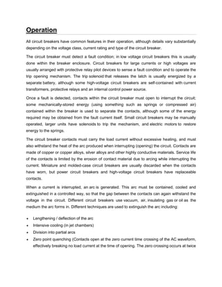 Operation
All circuit breakers have common features in their operation, although details vary substantially
depending on the voltage class, current rating and type of the circuit breaker.
The circuit breaker must detect a fault condition; in low voltage circuit breakers this is usually
done within the breaker enclosure. Circuit breakers for large currents or high voltages are
usually arranged with protective relay pilot devices to sense a fault condition and to operate the
trip opening mechanism. The trip solenoid that releases the latch is usually energized by a
separate battery, although some high-voltage circuit breakers are self-contained with current
transformers, protective relays and an internal control power source.
Once a fault is detected, contacts within the circuit breaker must open to interrupt the circuit;
some mechanically-stored energy (using something such as springs or compressed air)
contained within the breaker is used to separate the contacts, although some of the energy
required may be obtained from the fault current itself. Small circuit breakers may be manually
operated, larger units have solenoids to trip the mechanism, and electric motors to restore
energy to the springs.
The circuit breaker contacts must carry the load current without excessive heating, and must
also withstand the heat of the arc produced when interrupting (opening) the circuit. Contacts are
made of copper or copper alloys, silver alloys and other highly conductive materials. Service life
of the contacts is limited by the erosion of contact material due to arcing while interrupting the
current. Miniature and molded-case circuit breakers are usually discarded when the contacts
have worn, but power circuit breakers and high-voltage circuit breakers have replaceable
contacts.
When a current is interrupted, an arc is generated. This arc must be contained, cooled and
extinguished in a controlled way, so that the gap between the contacts can again withstand the
voltage in the circuit. Different circuit breakers use vacuum, air, insulating gas or oil as the
medium the arc forms in. Different techniques are used to extinguish the arc including:
 Lengthening / deflection of the arc
 Intensive cooling (in jet chambers)
 Division into partial arcs
 Zero point quenching (Contacts open at the zero current time crossing of the AC waveform,
effectively breaking no load current at the time of opening. The zero crossing occurs at twice
 