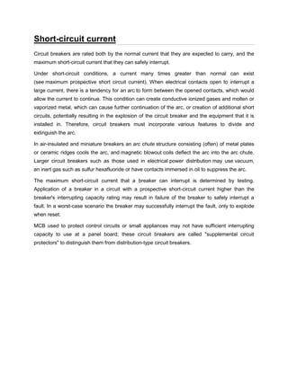Short-circuit current
Circuit breakers are rated both by the normal current that they are expected to carry, and the
maximum short-circuit current that they can safely interrupt.
Under short-circuit conditions, a current many times greater than normal can exist
(see maximum prospective short circuit current). When electrical contacts open to interrupt a
large current, there is a tendency for an arc to form between the opened contacts, which would
allow the current to continue. This condition can create conductive ionized gases and molten or
vaporized metal, which can cause further continuation of the arc, or creation of additional short
circuits, potentially resulting in the explosion of the circuit breaker and the equipment that it is
installed in. Therefore, circuit breakers must incorporate various features to divide and
extinguish the arc.
In air-insulated and miniature breakers an arc chute structure consisting (often) of metal plates
or ceramic ridges cools the arc, and magnetic blowout coils deflect the arc into the arc chute.
Larger circuit breakers such as those used in electrical power distribution may use vacuum,
an inert gas such as sulfur hexafluoride or have contacts immersed in oil to suppress the arc.
The maximum short-circuit current that a breaker can interrupt is determined by testing.
Application of a breaker in a circuit with a prospective short-circuit current higher than the
breaker's interrupting capacity rating may result in failure of the breaker to safely interrupt a
fault. In a worst-case scenario the breaker may successfully interrupt the fault, only to explode
when reset.
MCB used to protect control circuits or small appliances may not have sufficient interrupting
capacity to use at a panel board; these circuit breakers are called "supplemental circuit
protectors" to distinguish them from distribution-type circuit breakers.
 