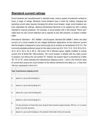 Standard current ratings
Circuit breakers are manufacturered in standard sizes, using a system of preferred numbers to
cover a range of ratings. Miniature circuit breakers have a fixed trip setting; changing the
operating current value requires changing the whole circuit breaker. larger circuit breakers can
have adjustable trip settings, allowing standardized elements to be applied but with a setting
intended to improve protection. For example, a circuit breaker with a 400 ampere "frame size"
might have its over current detection set to operate at only 300 amperes, to protect a feeder
cable.
International Standard--- IEC 60898-1 and European Standard EN 60898-1 define the rated
current In of a circuit breaker for low voltage distribution applications as the maximum current
that the breaker is designed to carry continuously (at an ambient air temperature of 30 °C). The
commonly-available preferred values for the rated current are 6 A, 10 A, 13 A, 16 A, 20 A, 25 A,
32 A, 40 A, 50 A, 63 A, 80 A, 100 A,and 125 A (Renard series, slightly modified to include
current limit of British BS 1363 sockets). The circuit breaker is labeled with the rated current
in amperes, but without the unit symbol "A". Instead, the ampere figure is preceded by a letter
"B", "C" or "D", which indicates the instantaneous tripping current — that is, the minimum value
of current that causes the circuit breaker to trip without intentional time delay (i.e., in less than
100 ms), expressed in terms of In:
Type Instantaneous tripping current
B above 3 In up to and including 5 In
C above 5 In up to and including 10 In
D above 10 In up to and including 20 In
K
above 8 In up to and including 12 In
For the protection of loads that cause frequent short duration (approximately 400 ms to 2 s) current
peaks in normal operation.
Z above 2 In up to and including 3 In for periods in the order of tens of seconds.
 