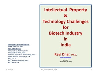 Intellectual Property
&
Technology Challenges
for
Biotech Industry
in
India
Ravi Dhar, Ph.D.
(rdhar_in@yahoo.com)
(
25.4.2014
(Mobile: 987-162-0439)
Immediate Past Affiliation:
BIRAC-DBT, GoI, India
Past Affiliations:
University of Kashmir, India
University of Delhi, India
National Institute of Immunology, India
Johns Hopkins University, U.S.A.
LSU, U.S.A.
OTT, Boston University, U.S.A.
OTT, NIH, U.S.A.
4/25/2014 1RD_Vaccine Meet_2014
 