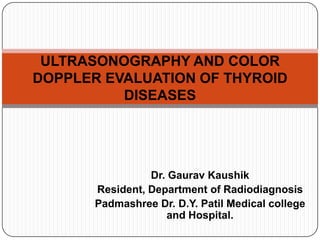 Dr. Gaurav Kaushik
Resident, Department of Radiodiagnosis
Padmashree Dr. D.Y. Patil Medical college
and Hospital.
ULTRASONOGRAPHY AND COLOR
DOPPLER EVALUATION OF THYROID
DISEASES
 