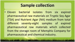 Sample collection
• Eleven bacterial isolates from six expired
pharmaceutical raw materials on Tryptic Soy Agar
(TSA) and Nutrient Agar (NA) medium from total
different seventy-eight samples of expired
pharmaceutical raw materials which collected
from the storage room of Memphis Company for
pharmaceutical and chemical industry.
 