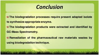 Conclusion
The biodegradation processes require present adapted isolate
to synthesize appropriate enzyme.
The biodegradation products were extracted and identified by
GC-Mass Spectrometry.
Remediation of the pharmaceutical raw materials wastes by
using biodegradation technique.
 