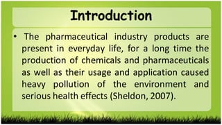 • The pharmaceutical industry products are
present in everyday life, for a long time the
production of chemicals and pharmaceuticals
as well as their usage and application caused
heavy pollution of the environment and
serious health effects (Sheldon, 2007).
Introduction
 