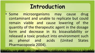 • Some microorganisms may cause drug
contaminant and unable to replicate but could
remain viable and cause lowering of the
quantity of the therapeutic agent in the dosage
form and decrease in its bioavailability or
released a toxic product into environment such
as phenol and acids (United States
Pharmacopoeia 2004).
Introduction
 