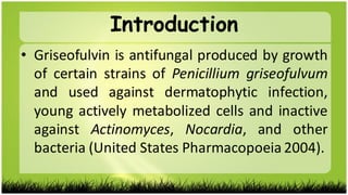 • Griseofulvin is antifungal produced by growth
of certain strains of Penicillium griseofulvum
and used against dermatophytic infection,
young actively metabolized cells and inactive
against Actinomyces, Nocardia, and other
bacteria (United States Pharmacopoeia 2004).
Introduction
 