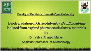 By
Dr. Yahia Ahmed Maher
Assistant professor of Microbiology
Biodegradationof Griseofulvinby Bacillussubtilis
isolatedfromexpiredpharmaceuticalsraw materials
Qura University-Faculty of Dentistry Umm Al  
 