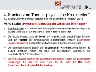 16
WIFO Studie: „Psychische Belastung der Arbeit und ihre Folgen“
 Ziel der Studie: Art und Ausmaß der psychischen Arbeitsplatzbelastungen zu
eruieren und die gesundheitlichen Folgen daraus abzuleiten.
 Die Studie besagt, dass ein Drittel der unselbständig beschäftigten Männer
und ein Viertel der unselbständig beschäftigten Frauen psychischen
Belastungsfaktoren ausgesetzt sind (Zeitdruck, Überbeanspruchung).
 Die durchschnittliche Dauer der psychischen Krankenstände ist mit 47
Tagen erheblich höher, als jene mit körperlichen Diagnosen, die
durchschnittlich 11 Tage dauern.
 Die WIFO-Studie beziffert die gesamtwirtschaftlichen Kosten der psychischen
Belastungen für 2009 mit etwa 1,2% des BIP oder 3,3 Mrd. Euro
(medizinische und betriebliche Kosten).
4. Studien zum Thema „psychische Krankheiten―
4.2 Studie „Psychische Belastung der Arbeit und ihre Folgen―, 2012
 