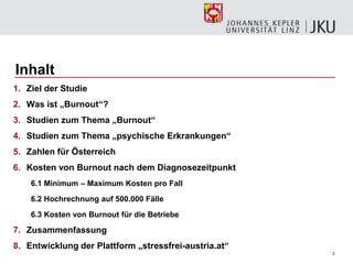 2
Inhalt
1. Ziel der Studie
2. Was ist „Burnout“?
3. Studien zum Thema „Burnout“
4. Studien zum Thema „psychische Erkrankungen“
5. Zahlen für Österreich
6. Kosten von Burnout nach dem Diagnosezeitpunkt
6.1 Minimum – Maximum Kosten pro Fall
6.2 Hochrechnung auf 500.000 Fälle
6.3 Kosten von Burnout für die Betriebe
7. Zusammenfassung
8. Entwicklung der Plattform „stressfrei-austria.at“
 