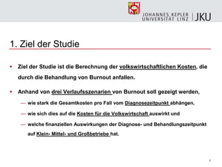 3
1. Ziel der Studie
 Ziel der Studie ist die Berechnung der volkswirtschaftlichen Kosten, die
durch die Behandlung von Burnout anfallen.
 Anhand von drei Verlaufsszenarien von Burnout soll gezeigt werden,
— wie stark die Gesamtkosten pro Fall vom Diagnosezeitpunkt abhängen,
— wie sich dies auf die Kosten für die Volkswirtschaft auswirkt und
— welche finanziellen Auswirkungen der Diagnose- und Behandlungszeitpunkt
auf Klein- Mittel- und Großbetriebe hat.
 