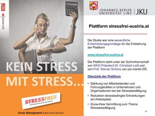 33
Die Studie war eine wesentliche
Entscheidungsgrundlage für die Entstehung
der Plattform
www.stressfrei-austria.at
Die Plattform steht unter der Schirmherrschaft
von WKO Präsident Dr. Christoph Leitl und
von Prof. Werner Schöny von pro mente OÖ.
Oberziele der Plattform
• Stärkung von Mitarbeitenden und
Führungskräften in Unternehmen und
Organisationen bei der Stressbewältigung
• Reduktion stressbedingter Erkrankungen
am Arbeitsplatz
• Know-How Vermittlung zum Thema
Stressbewältigung
Plattform stressfrei-austria.at
 