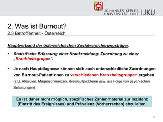 6
2. Was ist Burnout?
2.3 Betroffenheit - Österreich
Hauptverband der österreichischen Sozialversicherungsträger:
 Statistische Erfassung einer Krankmeldung: Zuordnung zu einer
„Krankheitsgruppe“.
 Je nach Hauptdiagnose können sich auch unterschiedliche Zuordnungen
von Burnout-PatientInnen zu verschiedenen Krankheitsgruppen ergeben.
(z.B. Allergien, Magenschmerzen, Kreislaufprobleme usw. als Folge von psychischen
Belastungen)
Es ist daher nicht möglich, spezifisches Zahlenmaterial zur Inzidenz
(Eintritt des Ereignisses) und Prävalenz (Vorherrschen) abzuleiten.
 