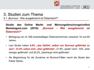 8
3. Studien zum Thema
3.1 „Burnout - Wie ausgebrannt ist Österreich?―
Studie des Online Markt- und Meinungsforschungsinstitut
Marketagent.com (2010): „Burnout - Wie ausgebrannt ist
Österreich?“
• Befragung von rd. 500 erwerbstätigen ÖsterreicherInnen zwischen 16 und 65
Jahren.
• Laut Studie haben 4,0% „das Gefühl, selbst von Burnout gefährdet zu
sein“, 21,0% sehen sich „eher gefährdet“, 21,8% „weder noch―, 33% „eher
weniger gefährdet― und 20,2% „überhaupt nicht gefährdet―.
• Als Begründung für die Zunahme an Burnout-Fällen nennt die Studie den
Faktor Stress.
 